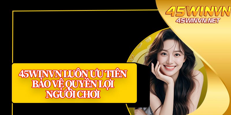 45winvn Luôn Ưu Tiên Bảo Vệ Quyền Lợi Người Chơi