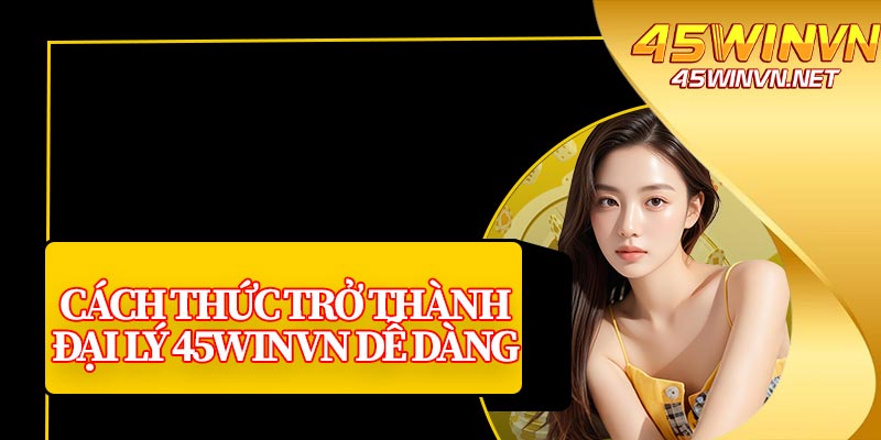 Cách Thức Trở Thành Đại Lý 45winvn Dễ Dàng 