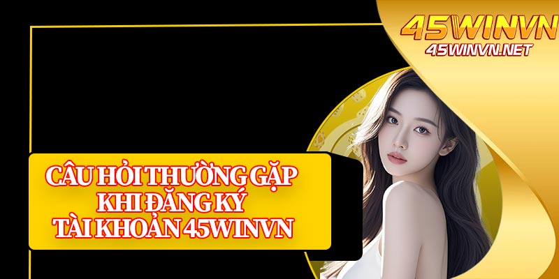 Câu Hỏi Thường Gặp Khi Đăng Ký Tài Khoản 45winvn