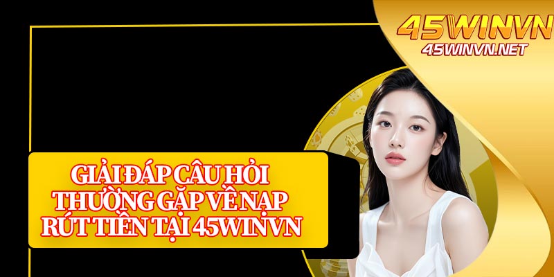 Giải Đáp Câu Hỏi Thường Gặp Về Nạp Rút Tiền Tại 45winvn