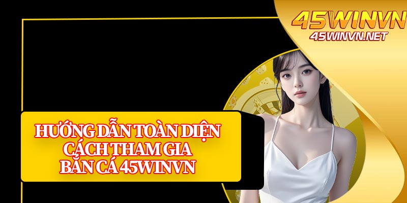 Hướng Dẫn Toàn Diện Cách Tham Gia Bắn Cá 45winvn