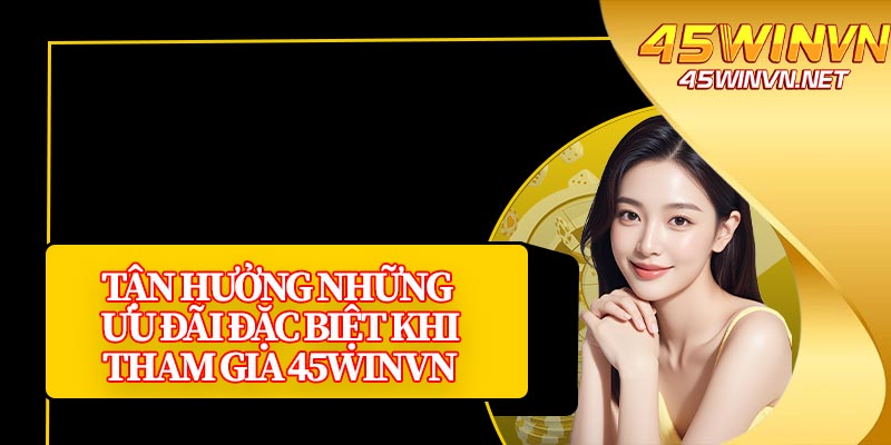 Tận Hưởng Những Ưu Đãi Đặc Biệt Khi Tham Gia 45winvn